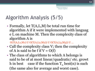 Algorithm Analysis (5 /5 ) Formally, let T(A,L,M) be total run time for algorithm A if it were implemented with language L on machine M. Then the complexity class of algorithm A is O(T(A,L1,M1) U O(T(A,L2,M2)) U O(T(A,L3,M3)) U ... Call the complexity class V; then the complexity of A is said to be f if V = O(f) The class of algorithms to which A belongs is said to be of at most linear/quadratic/ etc. growth in best  case if the function T A  best(n) is such (the same also for average and worst case). Design and Analysis of Computer Algorithm 