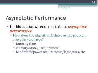 Asymptotic Performance In this course, we care most about  asymptotic performance How does the algorithm behave as the problem size gets very large? Running time Memory/storage requirements Bandwidth/power requirements/logic gates/etc. Design and Analysis of Computer Algorithm 