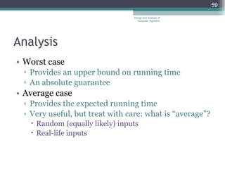 Analysis Worst case Provides an upper bound on running time An absolute guarantee Average case Provides the expected running time Very useful, but treat with care: what is “average”? Random (equally likely) inputs Real-life inputs Design and Analysis of Computer Algorithm 