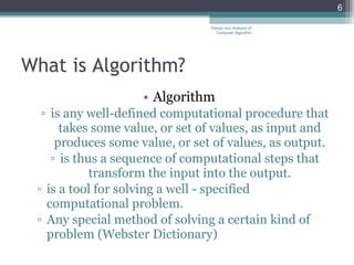 What is Algorithm? Algorithm is any well-defined computational procedure that takes some value, or set of values, as input and produces some value, or set of values, as output. is thus a sequence of computational steps that transform the input into the output. is a tool for solving a well - specified computational problem. Any special method of solving a certain kind of problem (Webster Dictionary) Design and Analysis of Computer Algorithm 