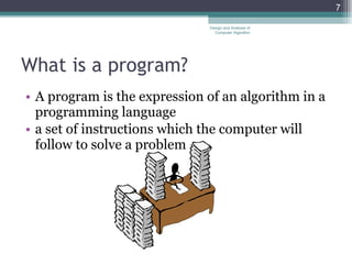 What is a program? A program is the expression of an algorithm in a programming language a set of instructions which the computer will follow to solve a problem Design and Analysis of Computer Algorithm 