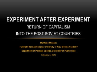 EXPERIMENT AFTER EXPERIMENT
           RETURN OF CAPITALISM
   INTO THE POST-SOVIET COUNTRIES
                          Mykhailo Minakov
    Fulbright Kennan Scholar, University of Kiev-Mohyla Academy
      Department of Political Science, University of Puerto Rico
                          February 5, 2013
 