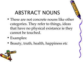 ABSTRACT NOUNS
• These are not concrete nouns like other
categories. They refer to things, ideas
that have no physical existance ie they
cannot be touched.
• Examples:
• Beauty, truth, health, happiness etc
 