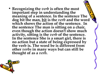 • Recognizing the verb is often the most
important step in understanding the
meaning of a sentence. In the sentence The
dog bit the man, bit is the verb and the word
which shows the action of the sentence.  In
the sentence The man is sitting on a chair,
even though the action doesn't show much
activity, sitting is the verb of the sentence. 
In the sentence She is a smart girl, there is
no action but a state of being expressed by
the verb is. The word be is different from
other verbs in many ways but can still be
thought of as a verb.
 