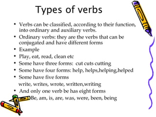 Types of verbs
• Verbs can be classified, according to their function,
into ordinary and auxiliary verbs.
• Ordinary verbs: they are the verbs that can be
conjugated and have different forms
• Example
• Play, eat, read, clean etc
• Some have three forms: cut cuts cutting
• Some have four forms: help, helps,helping,helped
• Some have five forms
write, writes, wrote, written,writing
• And only one verb be has eight forms
• Be, am, is, are, was, were, been, being
 