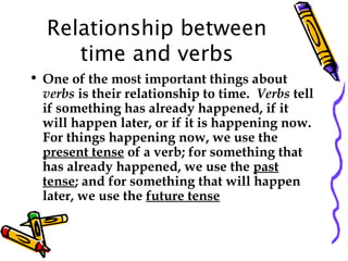 Relationship between
time and verbs
• One of the most important things about
verbs is their relationship to time.  Verbs tell
if something has already happened, if it
will happen later, or if it is happening now. 
For things happening now, we use the
present tense of a verb; for something that
has already happened, we use the past
tense; and for something that will happen
later, we use the future tense
 