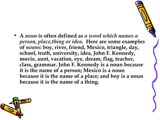 • A noun is often defined as a word which names a
person, place,thing or idea.  Here are some examples
of nouns: boy, river, friend, Mexico, triangle, day,
school, truth, university, idea, John F. Kennedy,
movie, aunt, vacation, eye, dream, flag, teacher,
class, grammar. John F. Kennedy is a noun because
it is the name of a person; Mexico is a noun
because it is the name of a place; and boy is a noun
because it is the name of a thing.
 