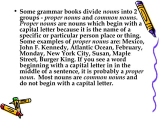 • Some grammar books divide nouns into 2
groups - proper nouns and common nouns. 
Proper nouns are nouns which begin with a
capital letter because it is the name of a
specific or particular person place or thing. 
Some examples of proper nouns are: Mexico,
John F. Kennedy, Atlantic Ocean, February,
Monday, New York City, Susan, Maple
Street, Burger King. If you see a word
beginning with a capital letter in in the
middle of a sentence, it is probably a proper
noun.  Most nouns are common nouns and
do not begin with a capital letter.
 