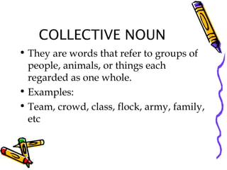 COLLECTIVE NOUN
• They are words that refer to groups of
people, animals, or things each
regarded as one whole.
• Examples:
• Team, crowd, class, flock, army, family,
etc
 