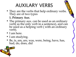 AUXILARY VERBS
• They are the verbs that help ordinary verbs.
They are of two types
1. Primary Aux.
• The primary aux. can be used as an ordinary
verb( as the only verb in a sentence), and can
be used as a helping verb ( with an ordinary
verb).
• I am here.
• I am studying.
• Be, is, am, are, was, were, being, have, has,
had, do, does, did
 