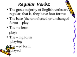 Regular Verbs:
• The great majority of English verbs are
regular; that is, they have four forms:
• The base (the uninflected or unchanged
form) play
• The—s form
plays
• The—ing form
playing
• The—ed form
played
 
