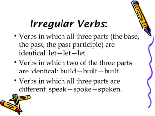 Irregular Verbs:
• Verbs in which all three parts (the base,
the past, the past participle) are
identical: let—let—let.
• Verbs in which two of the three parts
are identical: build—built—built.
• Verbs in which all three parts are
different: speak—spoke—spoken.
 