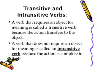 Transitive and
Intransitive Verbs:
• A verb that requires an object for
meaning is called a transitive verb
because the action transfers to the
object.
• A verb that does not require an object
for meaning is called an intransitive
verb because the action is complete in
itself.
 