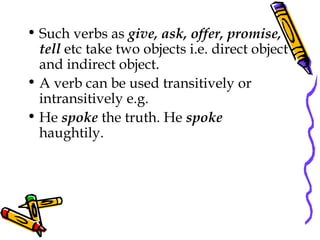 • Such verbs as give, ask, offer, promise,
tell etc take two objects i.e. direct object
and indirect object.
• A verb can be used transitively or
intransitively e.g.
• He spoke the truth. He spoke
haughtily.
 