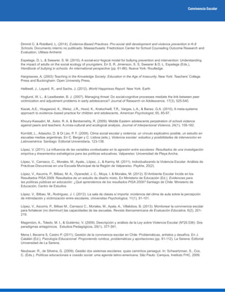 Convivencia Escolar
Dimmit C. & Robillard, L. (2014). Evidence-Based Practices: Pro-social skill development and violence prevention in K-8
Schools. Documento interno no publicado. Massachusets: Fredrickson Center for School Counseling Outcome Research and
Evaluation, UMass Amherst
Espelage, D. L. & Swearer, S. M. (2010). A social-eco¬logical model for bullying prevention and intervention: Understanding
the impact of adults on the social ecology of youngsters. En S. R. Jimenson, S. S. Swearer & D. L. Espelage (Eds.),
Handbook of bullying in schools: An international perspective (pp. 61-86). Nueva York: Routledge.
Hargreaves, A. (2003) Teaching in the Knowledge Society: Education in the Age of Insecurity. New York: Teachers’ College
Press and Buckingham: Open University Press.
Helliwell, J., Layard, R., and Sachs, J. (2012). World Happiness Report. New York: Earth
Hoglund, W. L., & Leadbeater, B. J. (2007). Managing threat: Do social-cognitive processes mediate the link between peer
victimization and adjustment problems in early adolescence? Journal of Research on Adolescence, 17(3), 525-540.
Kazak, A.E., Hoagwood, K., Weisz, J.R., Hood, K., Kratochwill, T.R., Vargas, L.A., & Banez, G.A. (2010). A meta-systems
approach to evidence–based practice for children and adolescents. American Psychologist, 65, 85-97.
Khoury-Kassabri, M., Astor, R. A. & Benbenishty, R. (2009). Middle Eastern adolescents perpetration of school violence
against peers and teachers: A cross-cultural and ecological analysis. Journal of Interpersonal Violence, 24(1), 159-182.
Kornblit, L., Adaszko, D. & Di Leo, P. F. (2009). Clima social escolar y violencia: un vínculo explicativo posible, un estudio en
escuelas medias argentinas. En C. Berger y C. Lisboa (eds.), Violencia escolar: estudios y posibilidades de intervención en
Latinoamérica. Santiago: Editorial Universitaria, 123-138.
López, V. (2011). La influencia de las variables contextuales en la agresión entre escolares: Resultados de una investigación
empírica y lineamientos estratégicos para las políticas educativas. Valparaíso: Universidad de Playa Ancha.
López, V., Carrasco, C., Morales, M., Ayala., López, J., & Karmy, M. (2011). Individualizando la Violencia Escolar: Análisis de
Prácticas Discursivas en una Escuela Municipal de la Región de Valparaíso. Psykhe, 20(2).
López, V., Ascorra, P., Bilbao, M. A., Oyanedel, J. C., Moya, I. & Morales, M. (2012). El Ambiente Escolar Incide en los
Resultados PISA 2009: Resultados de un estudio de diseño mixto. En Ministerio de Educación (Ed.), Evidencias para
las políticas públicas en educación: ¿Qué aprendemos de los resultados PISA 2009? Santiago de Chile: Ministerio de
Educación, Centro de Estudios
López, V., Bilbao, M., Rodriguez, J. I. (2012). La sala de clases sí importa: incidencia del clima de aula sobre la percepción
de intimidación y victimización entre escolares. Universitas Psychologica, 11(1), 91-101.
López, V., Ascorra, P., Bilbao M., Carrasco C., Morales, M., Ayala, A., Villalobos, B. (2013). Monitorear la convivencia escolar
para fortalecer (no disminuir) las capacidades de las escuelas. Revista Iberoamericana de Evaluación Educativa, 6(2), 201-
219.
Magendzo, A., Toledo, M. I., & Gutiérrez, V. (2009). Descripción y análisis de la Ley sobre Violencia Escolar (Nº20.536): Dos
paradigmas antagónicos. Estudios Pedagógicos, 29(1), 377-391.
Mena I, Becerra S, Castro P. (2011). Gestión de la convivencia escolar en Chile: Problemáticas, anhelos y desafíos. En J.
Catalán (Ed.), Psicología Educacional: Proponiendo rumbos, problemáticas y aportaciones (pp. 81-112). La Serena: Editorial
Universidad de La Serena.
Neubauer, R., de Silveira, G. (2009). Gestão dos sistemas escolares: quais caminhos perseguir. In: Schwartzman, S., Cox,
C. (Eds.), Políticas educacionais e coesão social: uma agenda latino-americana. São Paulo: Campus, Instituto FHC, 2009.
 