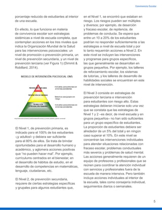 Convivencia Escolar
5
porcentaje reducido de estudiantes al interior
de una escuela.
En efecto, lo que funciona en materia
de convivencia escolar son estrategias
sistémicas a nivel de escuela completa, que
contemplan acciones en los tres niveles que
indica la Organización Mundial de la Salud
para las intervenciones psicosociales: un
nivel de promoción o prevención primaria, un
nivel de prevención secundaria, y un nivel de
prevención terciaria (ver Figura 1) (Dimmit &
Robillard, 2014).
El Nivel 1, de prevención primaria, es
indicado para el 100% de los estudiantes
-¡y adultos!- y debiera ser suficiente
para el 80% de ellos. Se trata de brindar
oportunidades para el desarrollo humano y
académico, y aglomera acciones positivas
que “no pueden hacer mal”. Por ejemplo,
currículums centrados en el bienestar, en
el desarrollo de hábitos de estudio, en el
desarrollo de competencias en matemáticas,
lenguaje, ciudadanas, etc.
El Nivel 2, de prevención secundaria,
requiere de ciertas estrategias específicas
y grupales para algunos estudiantes que,
en el Nivel 1, se encontró que estaban en
riesgo. Los riesgos pueden ser múltiples
y diversos; por ejemplo, de deserción
y fracaso escolar, de repitencia, de
problemas de conducta. Se espera que
entre un 10 a 20% de los estudiantes
podrían no responder suficientemente a las
estrategias a nivel de escuela total y por
lo tanto requerirán acciones a Nivel 2. En
este nivel se incluyen las intervenciones
y programas para grupos específicos,
las que generalmente se desarrollan en
grupos pequeños. Por ejemplo, los talleres
de reforzamiento escolar, los sistemas
de tutorías, y los talleres de desarrollo de
habilidades sociales se encuentran en este
nivel de intervención.
El Nivel 3 consiste en estrategias de
prevención terciaria e intervención
para estudiantes con riesgo alto. Estas
estrategias debieran iniciarse solo una vez
que se constata que las estrategias de
Nivel 1 y 2 –es decir, de nivel escuela y en
grupos pequeños– no han sido suficientes
para un grupo específico de estudiantes.
La proporción de estudiantes debiera ser
alrededor de un 5% del total y en ningún
caso superar el 10%. En este nivel se
concentran las intervenciones individuales
para atender situaciones relacionadas con
fracaso escolar, problemas conductuales
más severos y problemas de salud mental.
Las acciones generalmente requieren de un
equipo de profesores y profesionales que se
reúnen para coordinar la atención individual
con servicios y profesionales fuera de la
escuela de manera intensiva. Pero también
incluye acciones individuales al interior de
la escuela, tales como consejería individual,
seguimientos diarios o semanales.
 