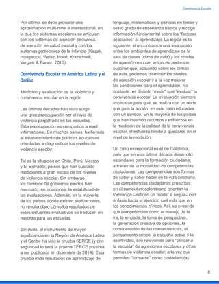 Convivencia Escolar
6
Por último, se debe procurar una
aproximación multi-nivel e intersectorial, en
la que los sistemas escolares se articulan
con los sistemas de atención pediátrica,
de atención en salud mental y con los
sistemas protectores de la infancia (Kazak,
Hoagwood, Weisz, Hood, Kratochwill,
Vargas, & Banez, 2010).
Convivencia Escolar en América Latina y el
Caribe
Medición y evaluación de la violencia y
convivencia escolar en la región
Las últimas décadas han visto surgir
una gran preocupación por el nivel de
violencia perpetrado en las escuelas.
Esta preocupación es compartida a nivel
internacional. En muchos países, ha llevado
al establecimiento de políticas educativas
orientadas a diagnosticar los niveles de
violencia escolar.
Tal es la situación en Chile, Perú, México
y El Salvador, países que han buscado
mediciones a gran escala de los niveles
de violencia escolar. Sin embargo,
los cambios de gobiernos electos han
mermado, en ocasiones, la estabilidad de
las evaluaciones. Además, en la mayoría
de los países donde existen evaluaciones,
no resulta claro cómo los resultados de
estos esfuerzos evaluativos se traducen en
mejoras para las escuelas.
Sin duda, el instrumento de mayor
significancia en la Región de América Latina
y el Caribe ha sido la prueba SERCE (y con
seguridad lo será la prueba TERCE próxima
a ser publicada en diciembre de 2014). Esta
prueba mide resultados de aprendizaje de
lenguaje, matemáticas y ciencias en tercer y
sexto grado de enseñanza básica y recoge
información fundamental sobre los “factores
asociados” al aprendizaje. La lógica es la
siguiente: si encontramos una asociación
entre los ambientes de aprendizaje de la
sala de clases (clima de aula) y los niveles
de agresión escolar, entonces podemos
suponer que, actuando sobre los climas
de aula, podemos disminuir los niveles
de agresión escolar y a la vez mejorar
las condiciones para el aprendizaje. No
obstante, es distinto “medir” que “evaluar” la
convivencia escolar. La evaluación siempre
implica un para qué, se realiza con un norte
que guía la acción, en este caso educativa,
con un sentido. En la mayoría de los países
que han invertido recursos y esfuerzos en
la medición de la calidad de la convivencia
escolar, el esfuerzo tiende a quedarse en el
nivel de la medición.
Un caso excepcional es el de Colombia,
país que en esta última década desarrolló
estándares para la formación ciudadana,
a través de la modalidad de competencias
ciudadanas. Las competencias son formas
de saber y saber hacer en la vida cotidiana.
Las competencias ciudadanas prescritas
en el curriculum colombiano orientan la
formación –indican un “norte” a seguir– con
énfasis hacia el ejercicio civil más que en
los conocimientos cívicos. Así, se entiende
que competencias como el manejo de la
ira, la empatía, la toma de perspectiva,
la generación creativa de opciones, la
consideración de las consecuencias, el
pensamiento crítico, la escucha activa y la
asertividad, son relevantes para “blindar a
la escuela” de agresiones escolares y otras
formas de violencia escolar, a la vez que
permiten “formarse” como ciudadano(a)
 
