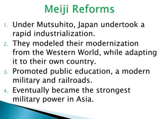 1. Under Mutsuhito, Japan undertook a
rapid industrialization.
2. They modeled their modernization
from the Western World, while adapting
it to their own country.
3. Promoted public education, a modern
military and railroads.
4. Eventually became the strongest
military power in Asia.
 
