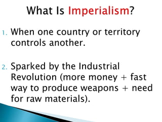1. When one country or territory
controls another.
2. Sparked by the Industrial
Revolution (more money + fast
way to produce weapons + need
for raw materials).
 
