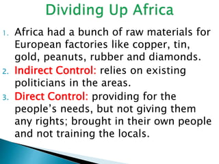 1. Africa had a bunch of raw materials for
European factories like copper, tin,
gold, peanuts, rubber and diamonds.
2. Indirect Control: relies on existing
politicians in the areas.
3. Direct Control: providing for the
people’s needs, but not giving them
any rights; brought in their own people
and not training the locals.
 