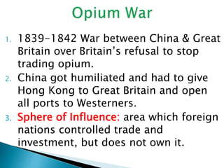 1. 1839-1842 War between China & Great
Britain over Britain’s refusal to stop
trading opium.
2. China got humiliated and had to give
Hong Kong to Great Britain and open
all ports to Westerners.
3. Sphere of Influence: area which foreign
nations controlled trade and
investment, but does not own it.
 