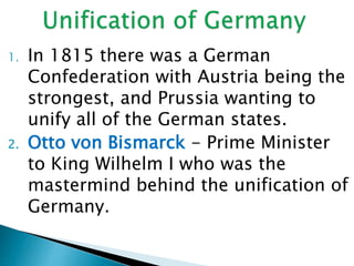 1. In 1815 there was a German
Confederation with Austria being the
strongest, and Prussia wanting to
unify all of the German states.
2. Otto von Bismarck - Prime Minister
to King Wilhelm I who was the
mastermind behind the unification of
Germany.
 