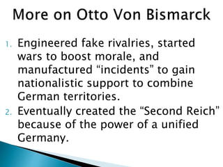 1. Engineered fake rivalries, started
wars to boost morale, and
manufactured “incidents” to gain
nationalistic support to combine
German territories.
2. Eventually created the “Second Reich”
because of the power of a unified
Germany.
 