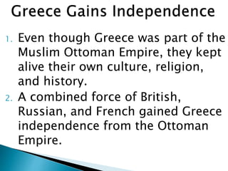 1. Even though Greece was part of the
Muslim Ottoman Empire, they kept
alive their own culture, religion,
and history.
2. A combined force of British,
Russian, and French gained Greece
independence from the Ottoman
Empire.
 