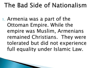 1. Armenia was a part of the
Ottoman Empire. While the
empire was Muslim, Armenians
remained Christians. They were
tolerated but did not experience
full equality under Islamic Law.
 