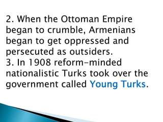 2. When the Ottoman Empire
began to crumble, Armenians
began to get oppressed and
persecuted as outsiders.
3. In 1908 reform-minded
nationalistic Turks took over the
government called Young Turks.
 