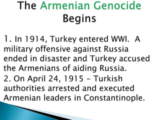 1. In 1914, Turkey entered WWI. A
military offensive against Russia
ended in disaster and Turkey accused
the Armenians of aiding Russia.
2. On April 24, 1915 - Turkish
authorities arrested and executed
Armenian leaders in Constantinople.
 