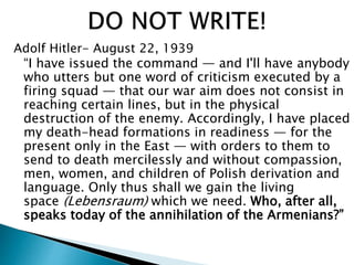 Adolf Hitler- August 22, 1939
“I have issued the command — and I'll have anybody
who utters but one word of criticism executed by a
firing squad — that our war aim does not consist in
reaching certain lines, but in the physical
destruction of the enemy. Accordingly, I have placed
my death-head formations in readiness — for the
present only in the East — with orders to them to
send to death mercilessly and without compassion,
men, women, and children of Polish derivation and
language. Only thus shall we gain the living
space (Lebensraum) which we need. Who, after all,
speaks today of the annihilation of the Armenians?”
 