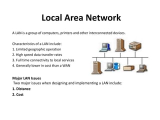 Local Area Network
A LAN is a group of computers, printers and other interconnected devices.
Characteristics of a LAN include:
1. Limited geographic operation
2. High speed data transfer rates
3. Full time connectivity to local services
4. Generally lower in cost than a WAN
Major LAN Issues
Two major issues when designing and implementing a LAN include:
1. Distance
2. Cost
 