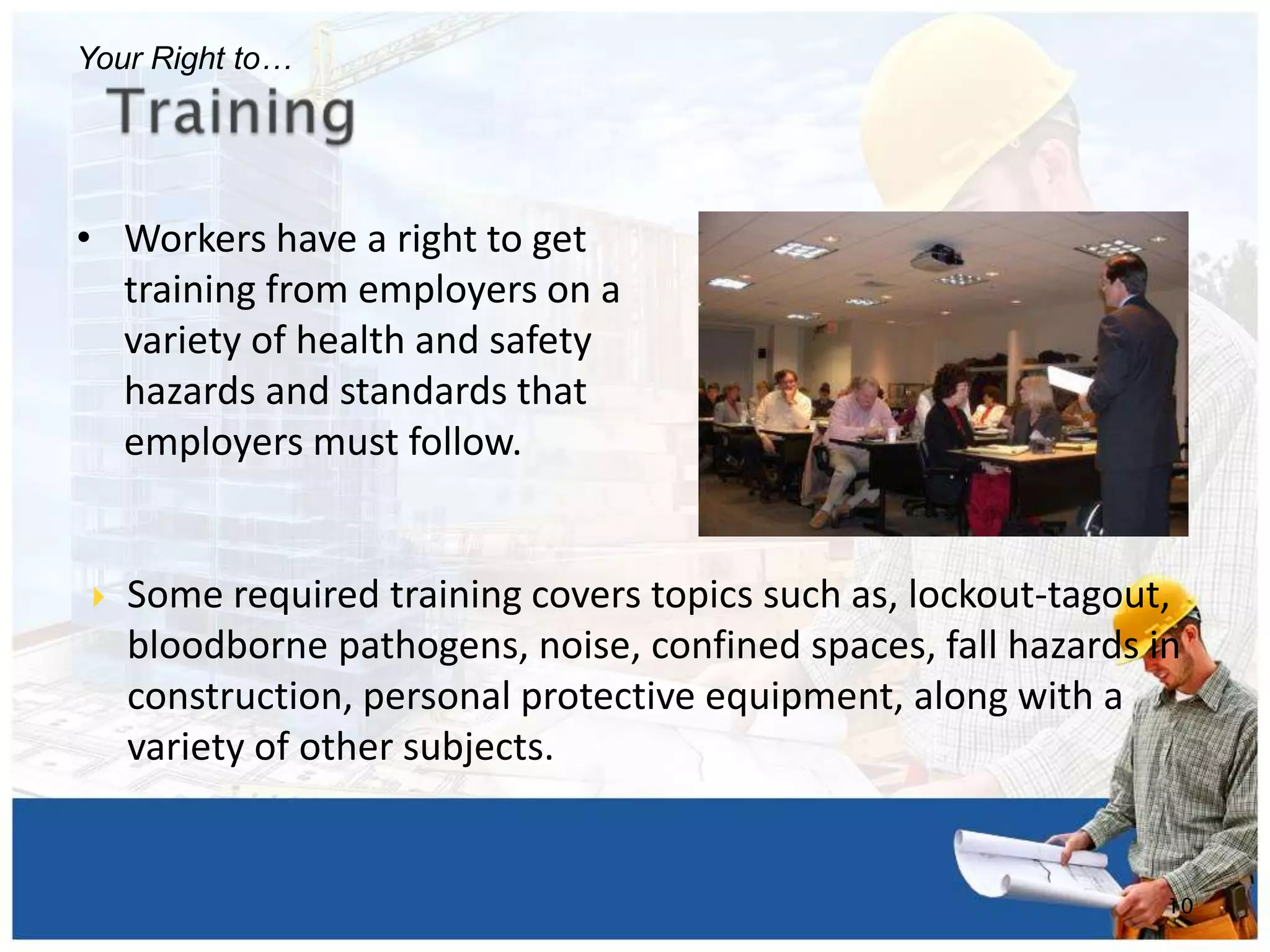 • Workers have a right to get
training from employers on a
variety of health and safety
hazards and standards that
employers must follow.
10
Your Right to…
 Some required training covers topics such as, lockout-tagout,
bloodborne pathogens, noise, confined spaces, fall hazards in
construction, personal protective equipment, along with a
variety of other subjects.
 