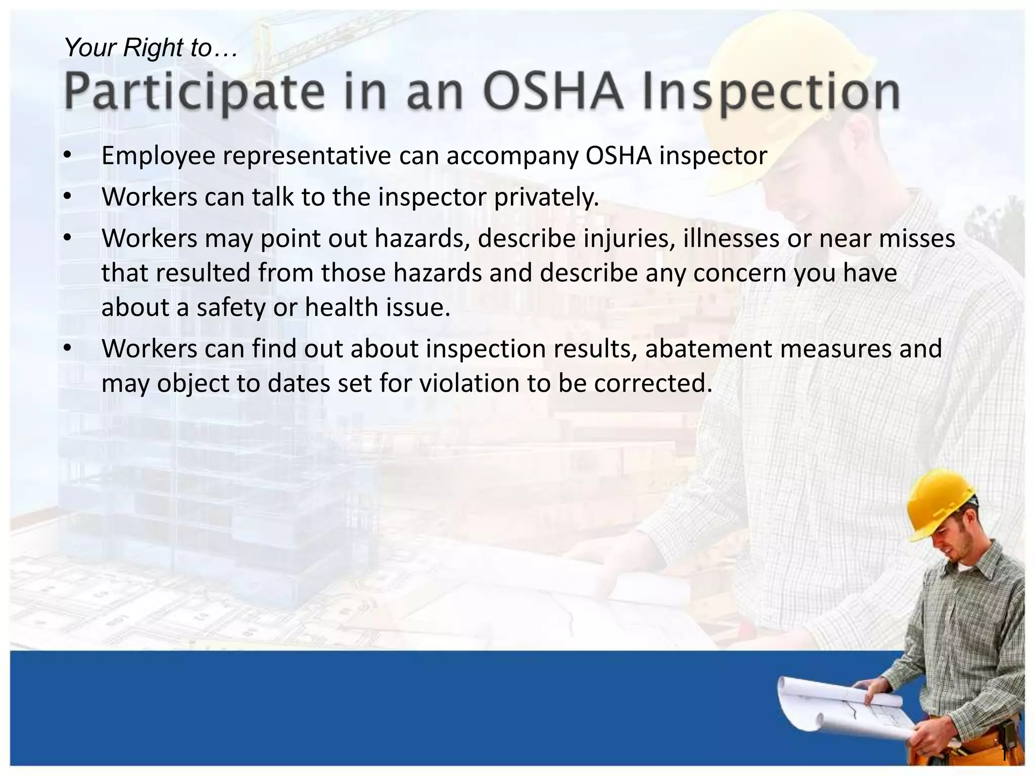 • Employee representative can accompany OSHA inspector
• Workers can talk to the inspector privately.
• Workers may point out hazards, describe injuries, illnesses or near misses
that resulted from those hazards and describe any concern you have
about a safety or health issue.
• Workers can find out about inspection results, abatement measures and
may object to dates set for violation to be corrected.
1
1
Your Right to…
 