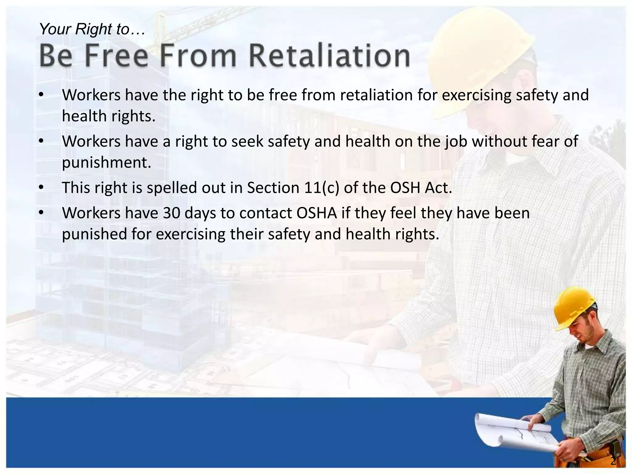 • Workers have the right to be free from retaliation for exercising safety and
health rights.
• Workers have a right to seek safety and health on the job without fear of
punishment.
• This right is spelled out in Section 11(c) of the OSH Act.
• Workers have 30 days to contact OSHA if they feel they have been
punished for exercising their safety and health rights.
1
2
Your Right to…
 