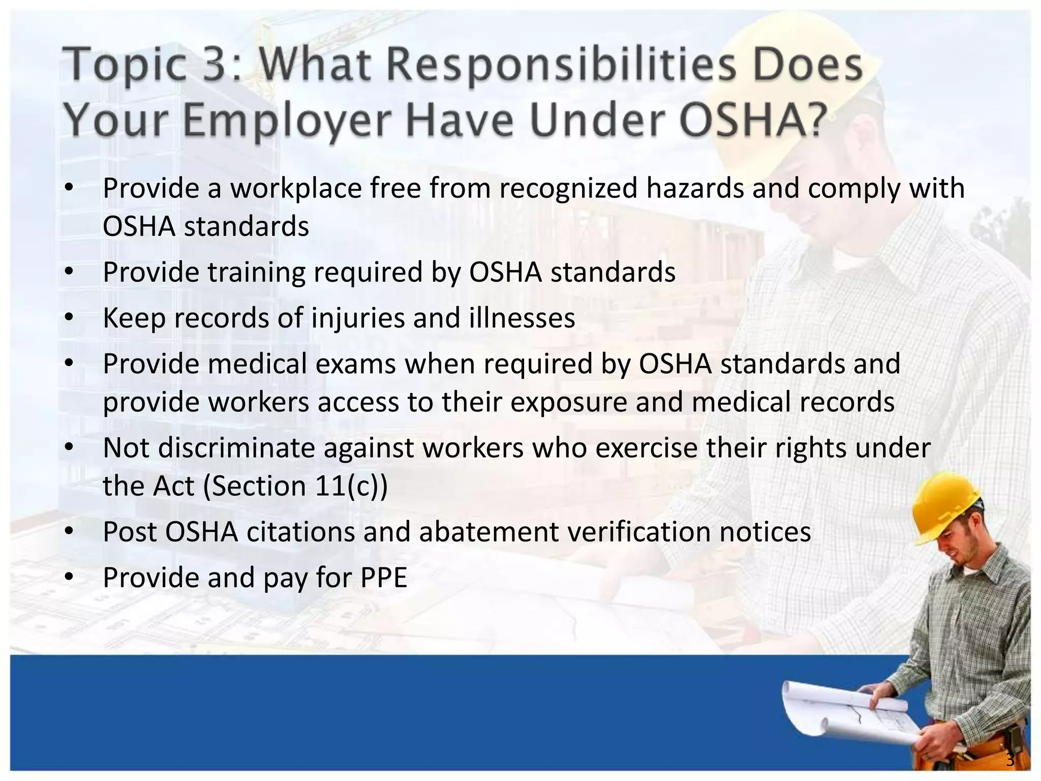 • Provide a workplace free from recognized hazards and comply with
OSHA standards
• Provide training required by OSHA standards
• Keep records of injuries and illnesses
• Provide medical exams when required by OSHA standards and
provide workers access to their exposure and medical records
• Not discriminate against workers who exercise their rights under
the Act (Section 11(c))
• Post OSHA citations and abatement verification notices
• Provide and pay for PPE
1
3
 