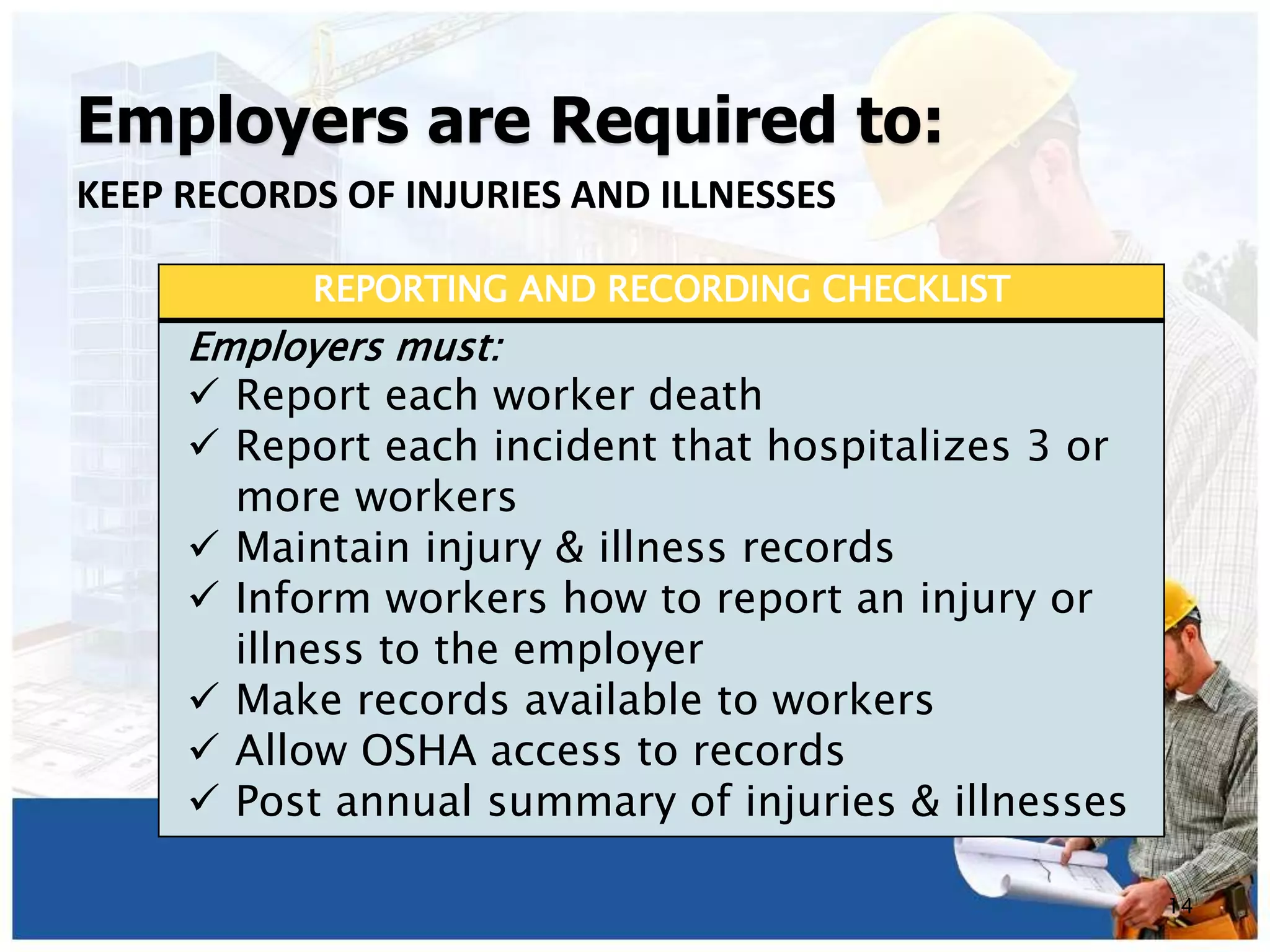 Employers are Required to:
KEEP RECORDS OF INJURIES AND ILLNESSES
14
REPORTING AND RECORDING CHECKLIST
Employers must:
 Report each worker death
 Report each incident that hospitalizes 3 or
more workers
 Maintain injury & illness records
 Inform workers how to report an injury or
illness to the employer
 Make records available to workers
 Allow OSHA access to records
 Post annual summary of injuries & illnesses
 