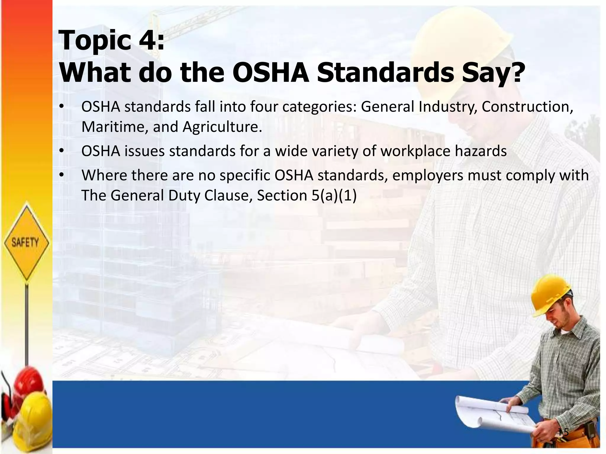 Topic 4:
What do the OSHA Standards Say?
• OSHA standards fall into four categories: General Industry, Construction,
Maritime, and Agriculture.
• OSHA issues standards for a wide variety of workplace hazards
• Where there are no specific OSHA standards, employers must comply with
The General Duty Clause, Section 5(a)(1)
15
 
