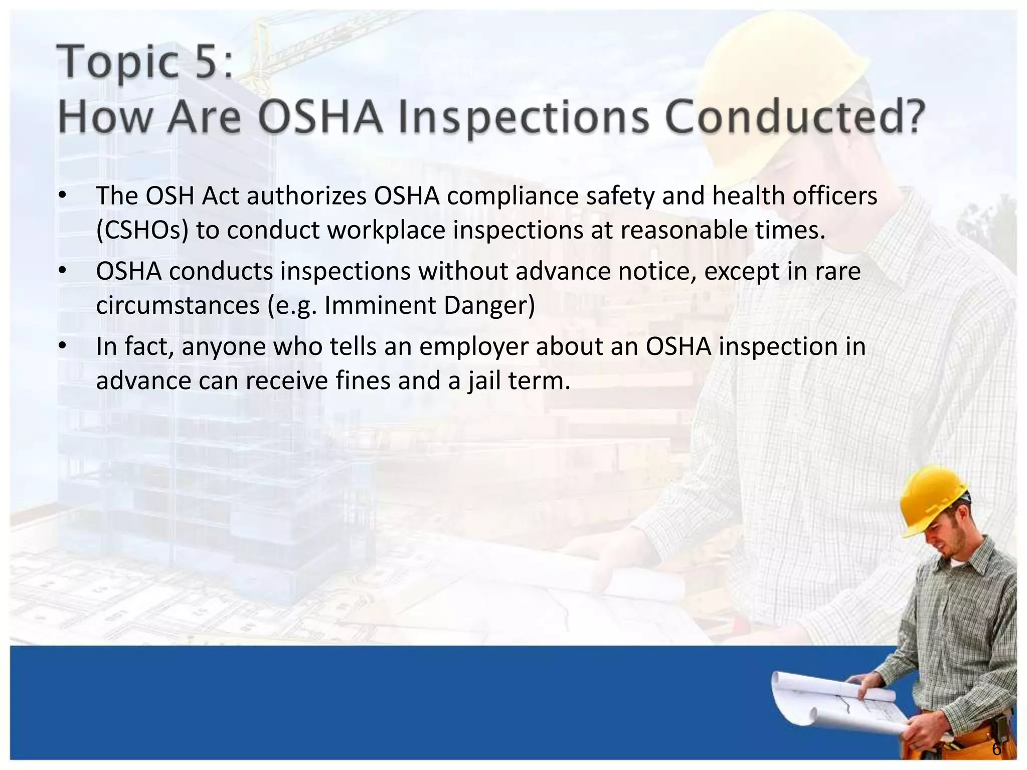 • The OSH Act authorizes OSHA compliance safety and health officers
(CSHOs) to conduct workplace inspections at reasonable times.
• OSHA conducts inspections without advance notice, except in rare
circumstances (e.g. Imminent Danger)
• In fact, anyone who tells an employer about an OSHA inspection in
advance can receive fines and a jail term.
1
6
 