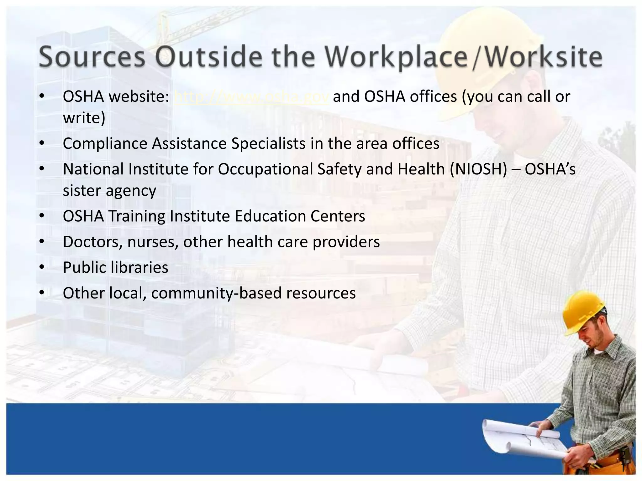 • OSHA website: http://www.osha.gov and OSHA offices (you can call or
write)
• Compliance Assistance Specialists in the area offices
• National Institute for Occupational Safety and Health (NIOSH) – OSHA’s
sister agency
• OSHA Training Institute Education Centers
• Doctors, nurses, other health care providers
• Public libraries
• Other local, community-based resources
2
1
 