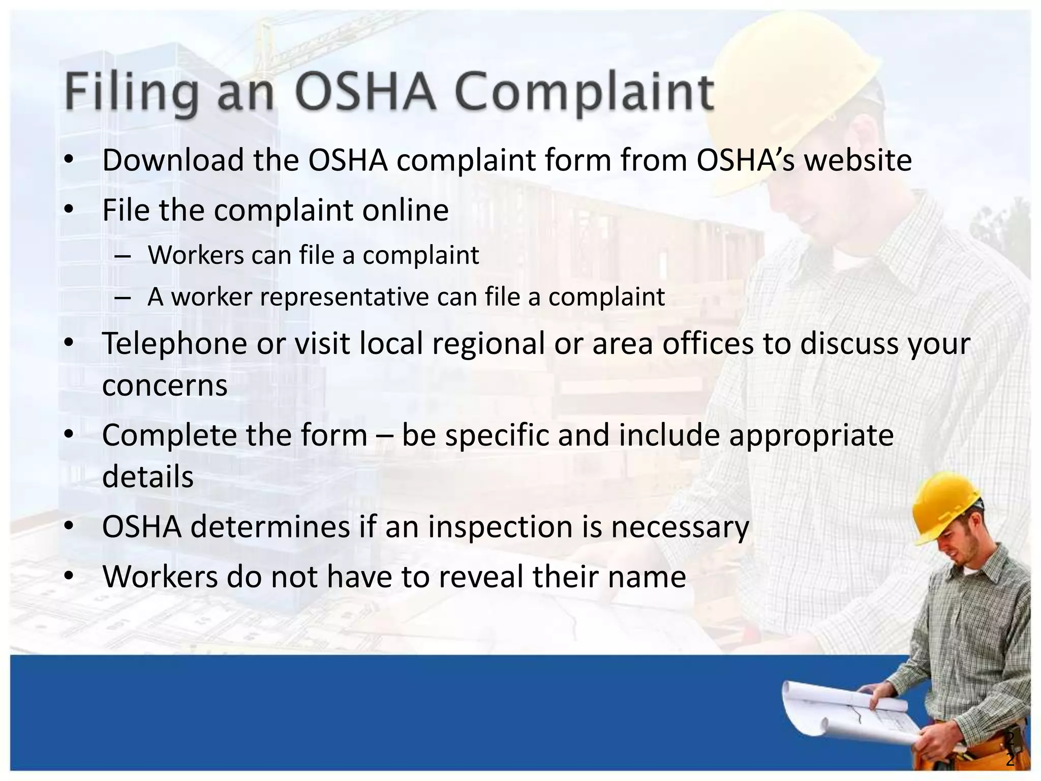 • Download the OSHA complaint form from OSHA’s website
• File the complaint online
– Workers can file a complaint
– A worker representative can file a complaint
• Telephone or visit local regional or area offices to discuss your
concerns
• Complete the form – be specific and include appropriate
details
• OSHA determines if an inspection is necessary
• Workers do not have to reveal their name
2
2
 