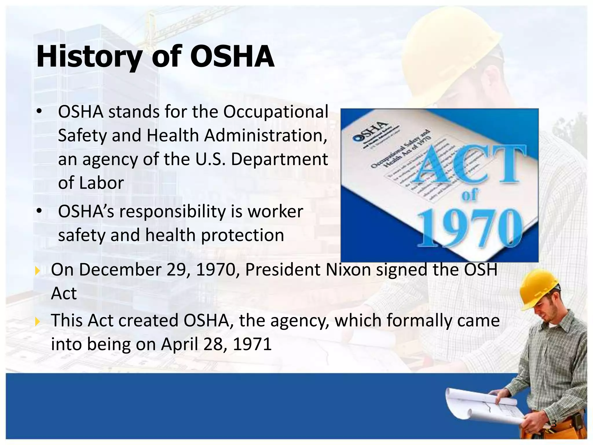 • OSHA stands for the Occupational
Safety and Health Administration,
an agency of the U.S. Department
of Labor
• OSHA’s responsibility is worker
safety and health protection
3
 On December 29, 1970, President Nixon signed the OSH
Act
 This Act created OSHA, the agency, which formally came
into being on April 28, 1971
History of OSHA
 