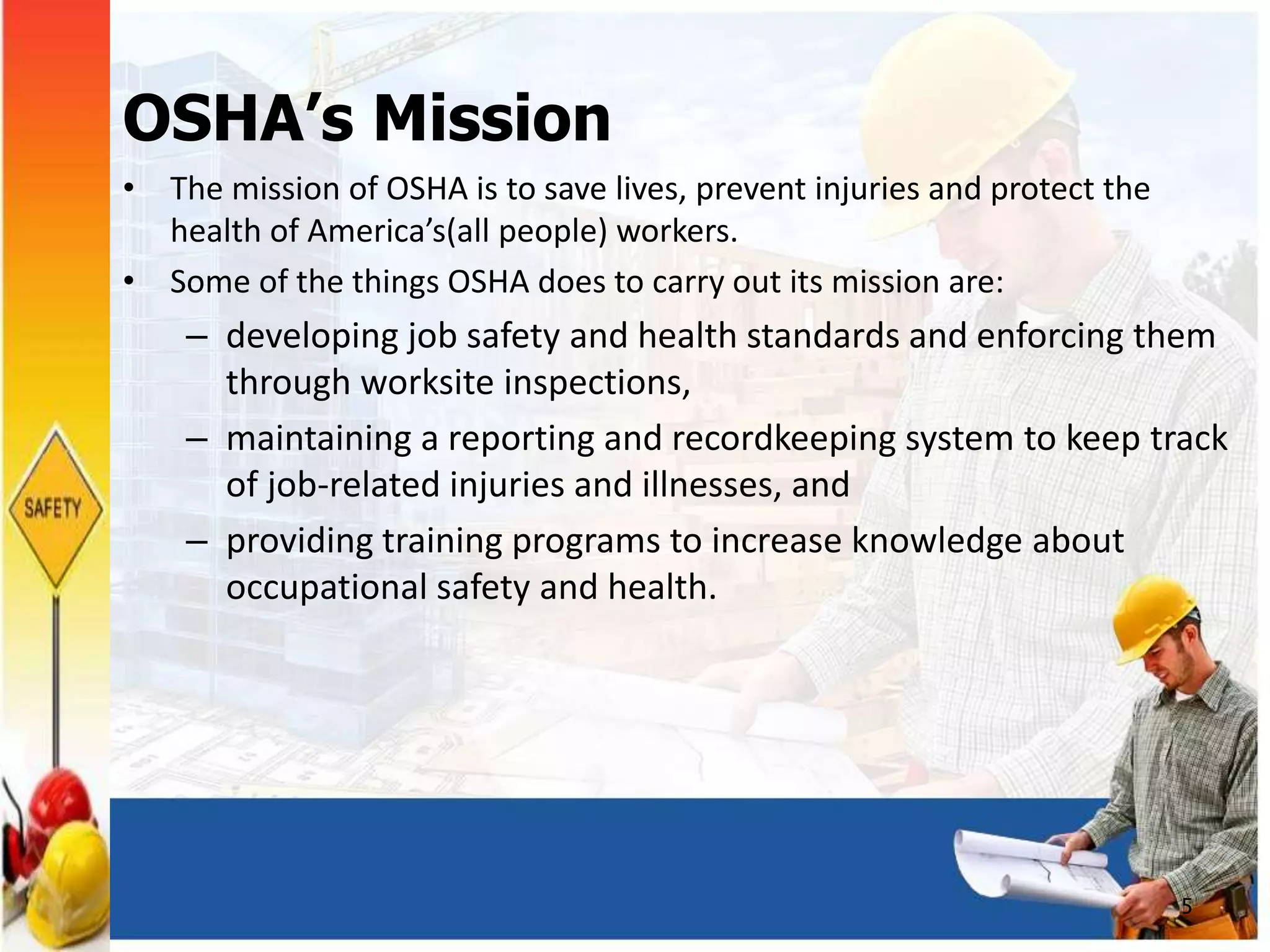 OSHA’s Mission
• The mission of OSHA is to save lives, prevent injuries and protect the
health of America’s(all people) workers.
• Some of the things OSHA does to carry out its mission are:
– developing job safety and health standards and enforcing them
through worksite inspections,
– maintaining a reporting and recordkeeping system to keep track
of job-related injuries and illnesses, and
– providing training programs to increase knowledge about
occupational safety and health.
5
 