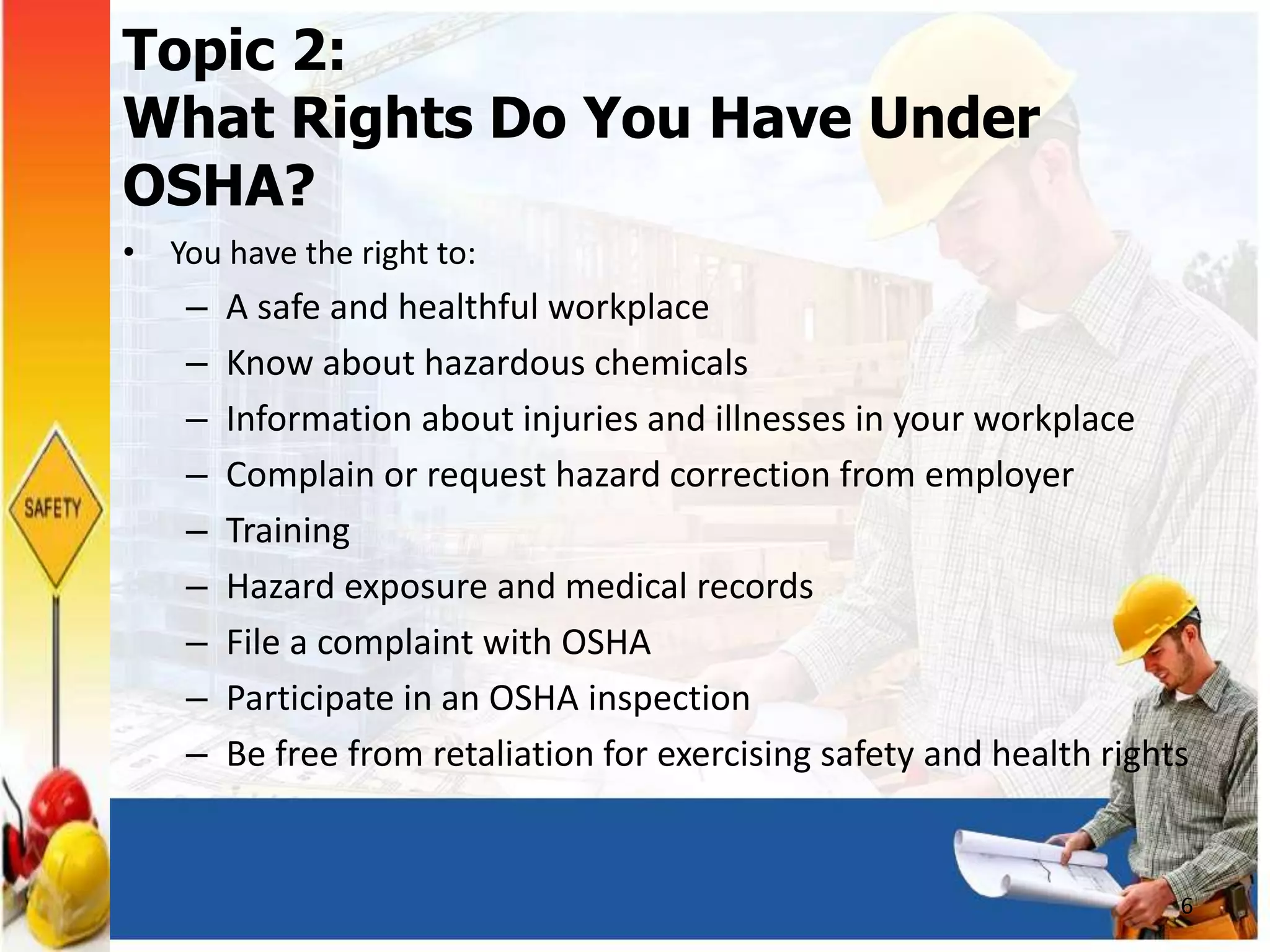 Topic 2:
What Rights Do You Have Under
OSHA?
• You have the right to:
– A safe and healthful workplace
– Know about hazardous chemicals
– Information about injuries and illnesses in your workplace
– Complain or request hazard correction from employer
– Training
– Hazard exposure and medical records
– File a complaint with OSHA
– Participate in an OSHA inspection
– Be free from retaliation for exercising safety and health rights
6
 