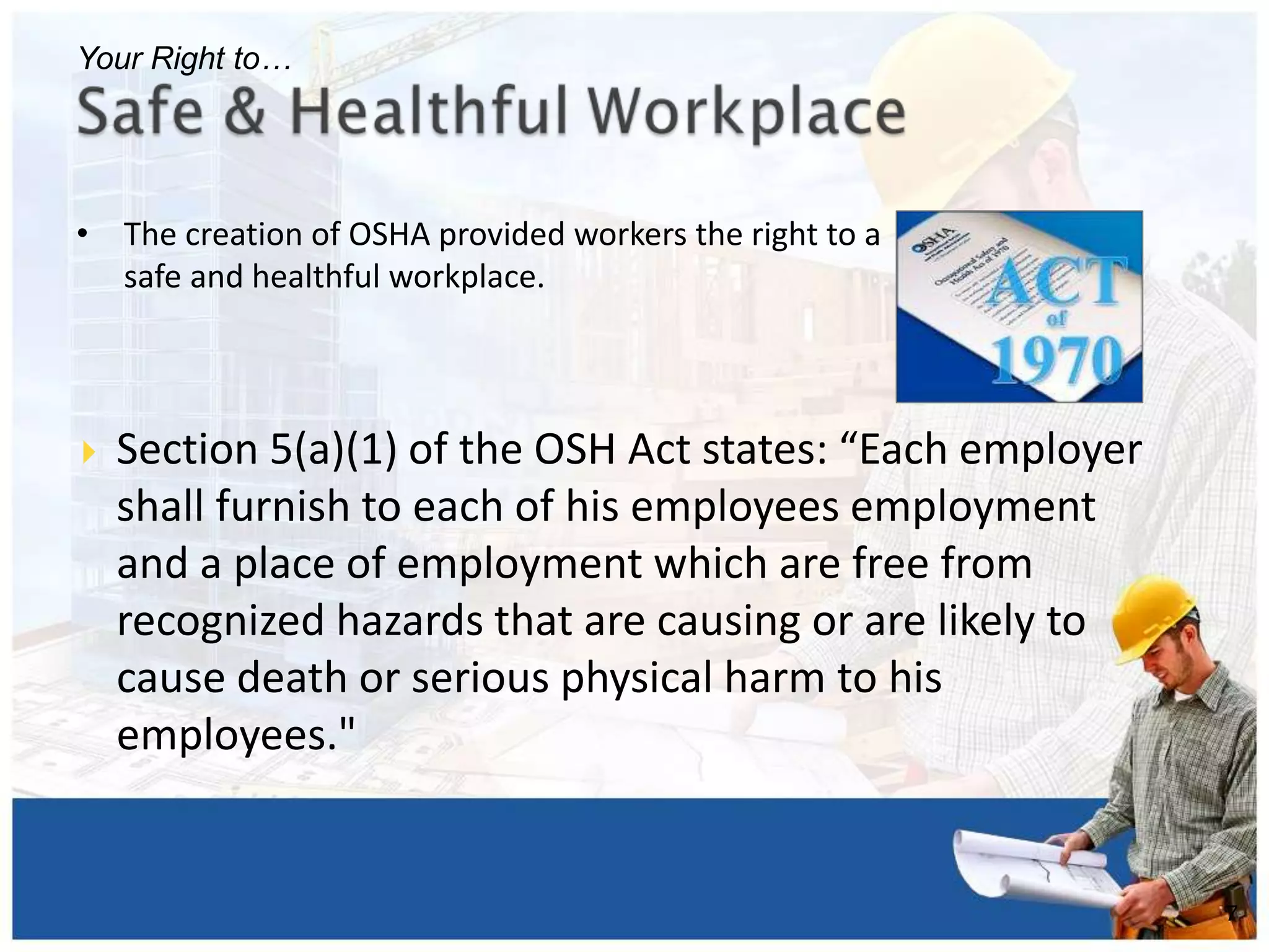 • The creation of OSHA provided workers the right to a
safe and healthful workplace.
7
Your Right to…
 Section 5(a)(1) of the OSH Act states: “Each employer
shall furnish to each of his employees employment
and a place of employment which are free from
recognized hazards that are causing or are likely to
cause death or serious physical harm to his
employees."
 