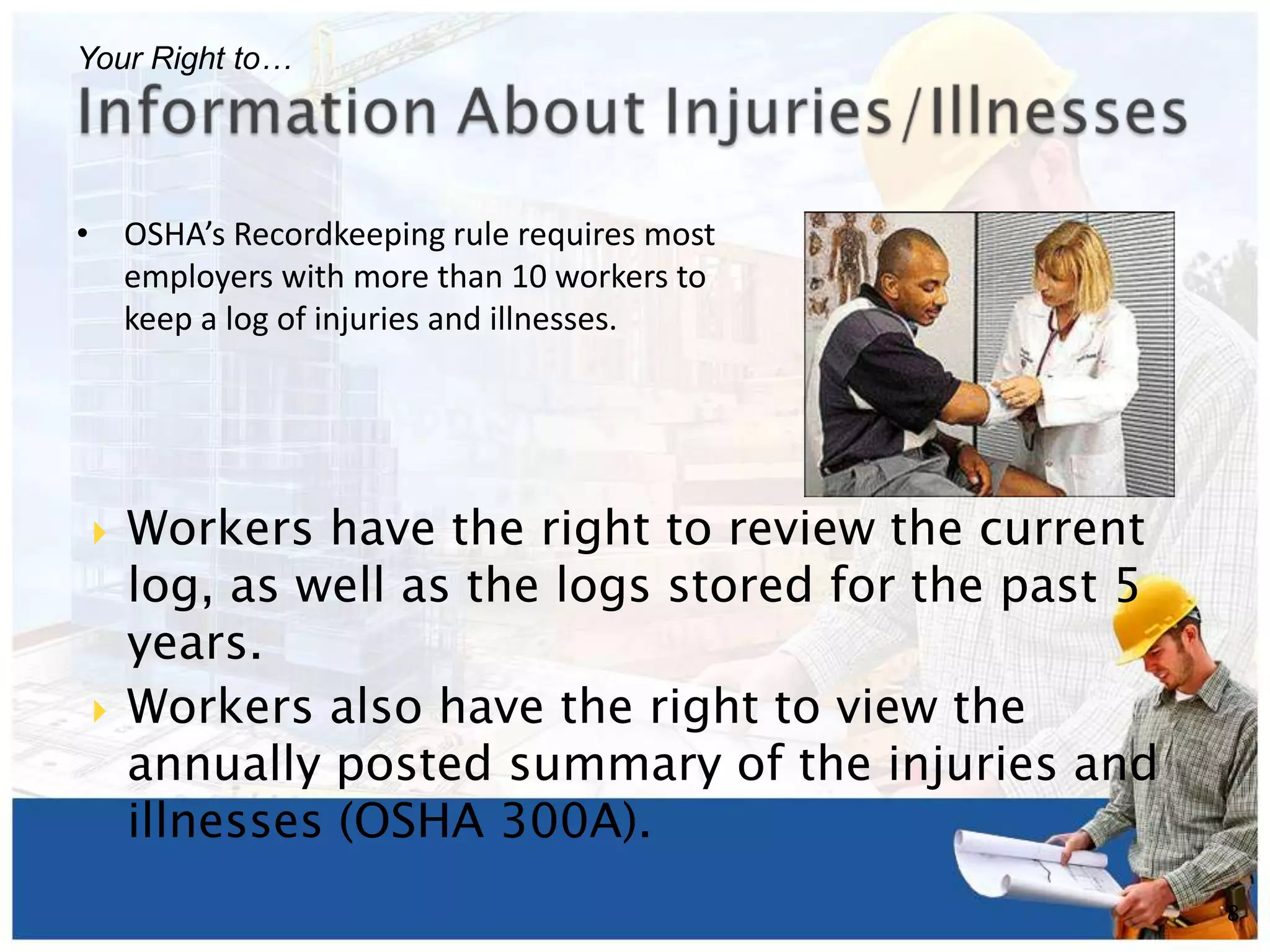 • OSHA’s Recordkeeping rule requires most
employers with more than 10 workers to
keep a log of injuries and illnesses.
8
Your Right to…
 Workers have the right to review the current
log, as well as the logs stored for the past 5
years.
 Workers also have the right to view the
annually posted summary of the injuries and
illnesses (OSHA 300A).
 