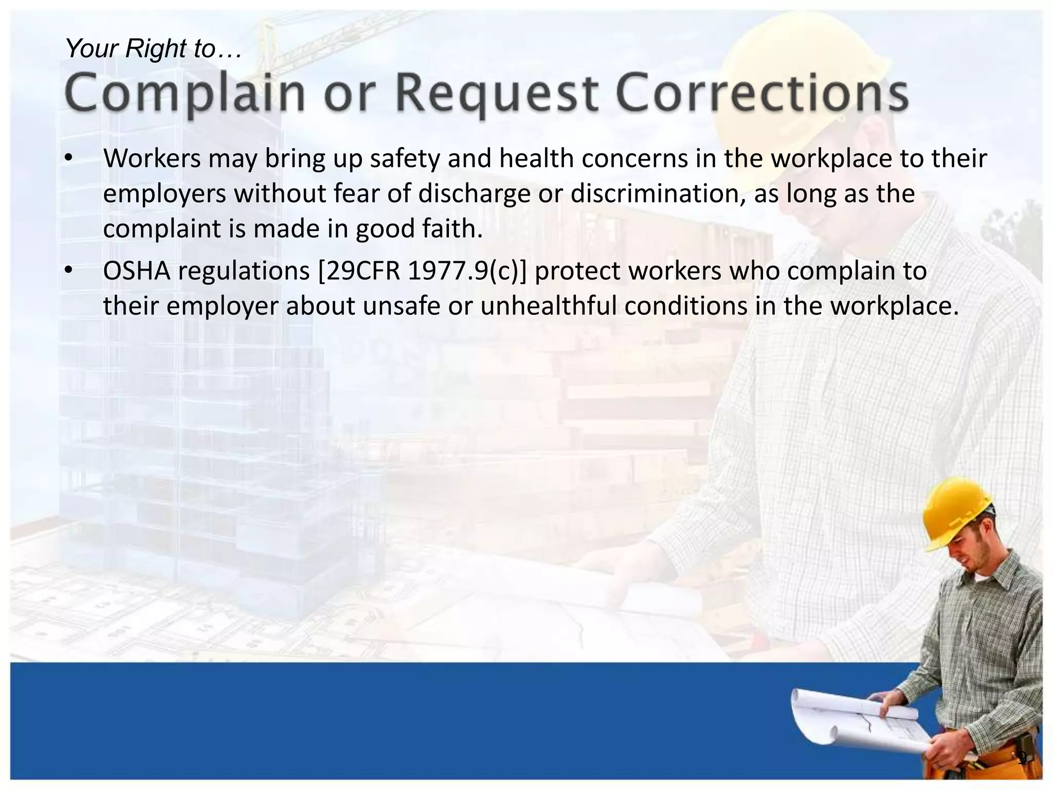 • Workers may bring up safety and health concerns in the workplace to their
employers without fear of discharge or discrimination, as long as the
complaint is made in good faith.
• OSHA regulations [29CFR 1977.9(c)] protect workers who complain to
their employer about unsafe or unhealthful conditions in the workplace.
9
Your Right to…
 