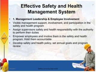 Effective Safety and Health
Management System
• 1. Management Leadership & Employee Involvement
• Visible management support, involvement, and participation in the
safety and health program
• Assign supervisors safety and health responsibility with the authority
to perform their duties
• Empower employees and involve them in the safety and health
program. Hold them accountable
• Develop safety and health policy, set annual goals and program
review
17
7/8/2015 Bakhtar University Dept of BCE
 
