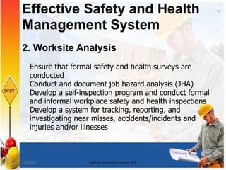 2. Worksite Analysis
Ensure that formal safety and health surveys are
conducted
Conduct and document job hazard analysis (JHA)
Develop a self-inspection program and conduct formal
and informal workplace safety and health inspections
Develop a system for tracking, reporting, and
investigating near misses, accidents/incidents and
injuries and/or illnesses
Effective Safety and Health
Management System
18
7/8/2015 Bakhtar University Dept of BCE
 